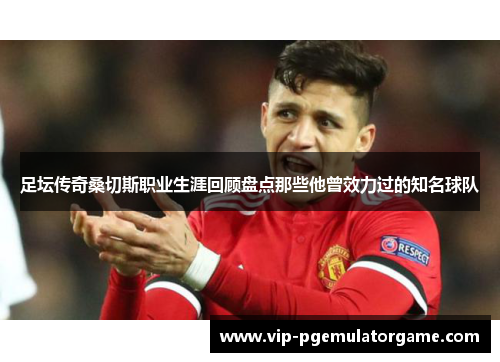 足坛传奇桑切斯职业生涯回顾盘点那些他曾效力过的知名球队