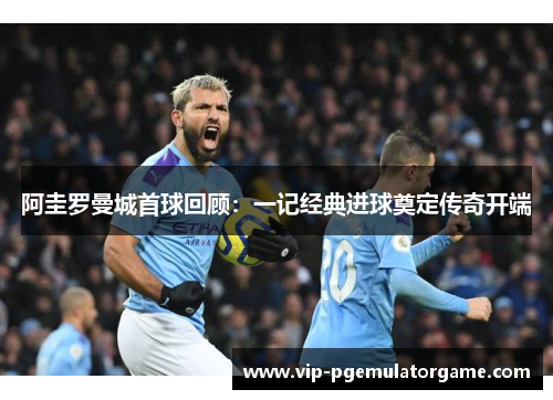 阿圭罗曼城首球回顾:一记经典进球奠定传奇开端 阿圭罗曼城首球回顾:一记经典进球奠定传奇开端