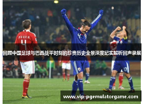 回顾中国足球与巴西战平时刻的珍贵历史全景深度纪实解析回声录展