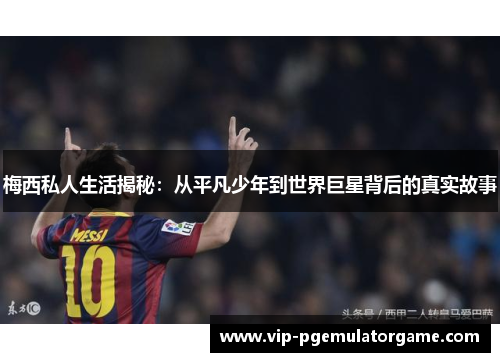 梅西私人生活揭秘：从平凡少年到世界巨星背后的真实故事