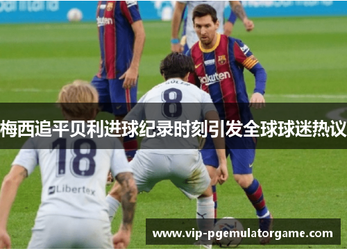 梅西追平贝利进球纪录时刻引发全球球迷热议