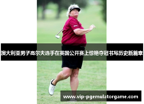 澳大利亚男子高尔夫选手在英国公开赛上惊艳夺冠书写历史新篇章